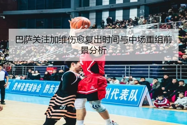 巴萨关注加维伤愈复出时间与中场重组前景分析