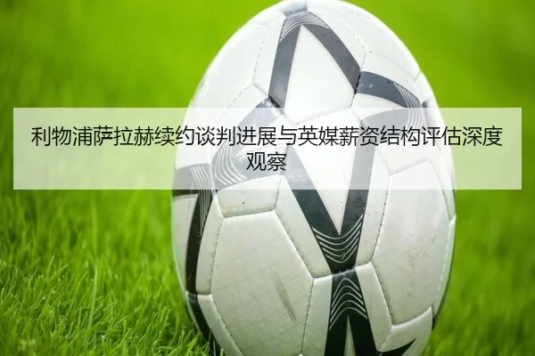 利物浦萨拉赫续约谈判进展与英媒薪资结构评估深度观察