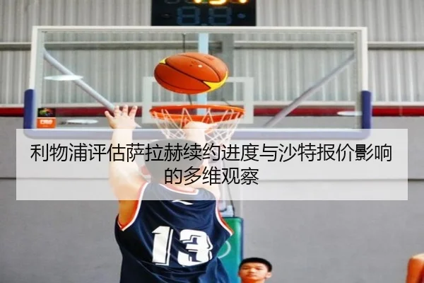 利物浦评估萨拉赫续约进度与沙特报价影响的多维观察