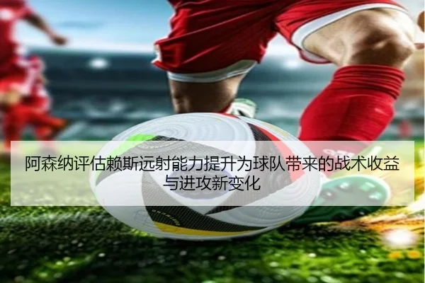 阿森纳评估赖斯远射能力提升为球队带来的战术收益与进攻新变化