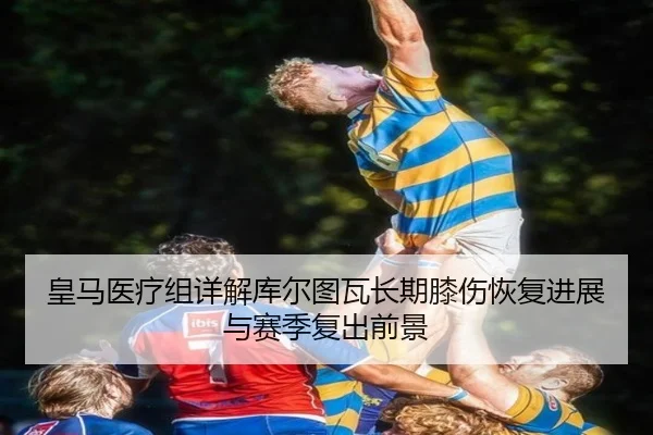 皇马医疗组详解库尔图瓦长期膝伤恢复进展与赛季复出前景