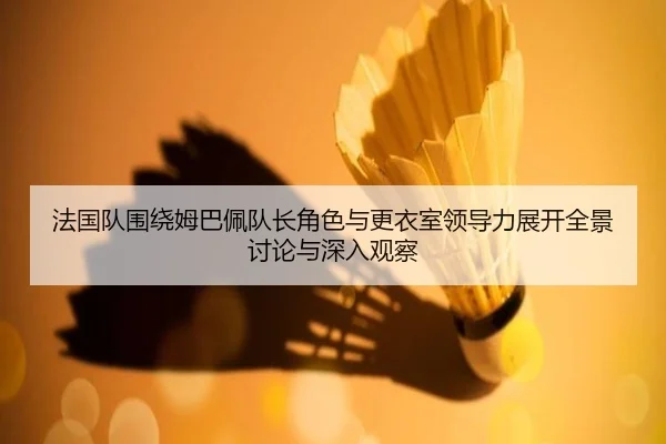 法国队围绕姆巴佩队长角色与更衣室领导力展开全景讨论与深入观察