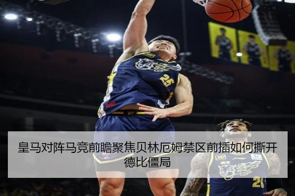 皇马对阵马竞前瞻聚焦贝林厄姆禁区前插如何撕开德比僵局