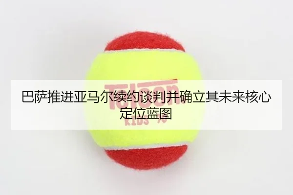 巴萨推进亚马尔续约谈判并确立其未来核心定位蓝图
