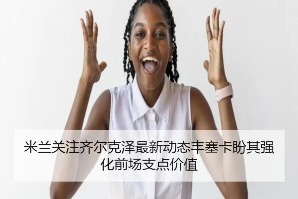 米兰关注齐尔克泽最新动态丰塞卡盼其强化前场支点价值