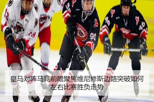 皇马对阵马竞前瞻聚焦维尼修斯边路突破如何左右比赛胜负走势